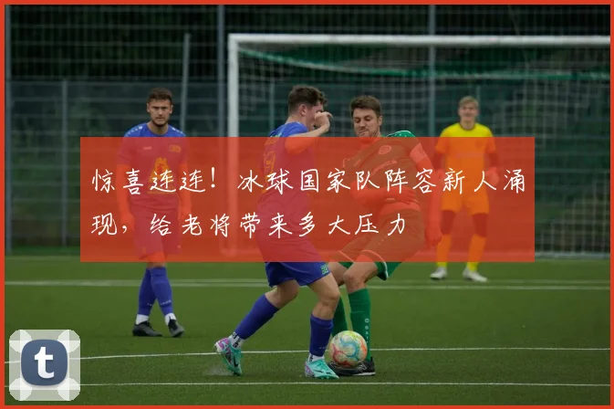 惊喜连连！冰球国家队阵容新人涌现，给老将带来多大压力