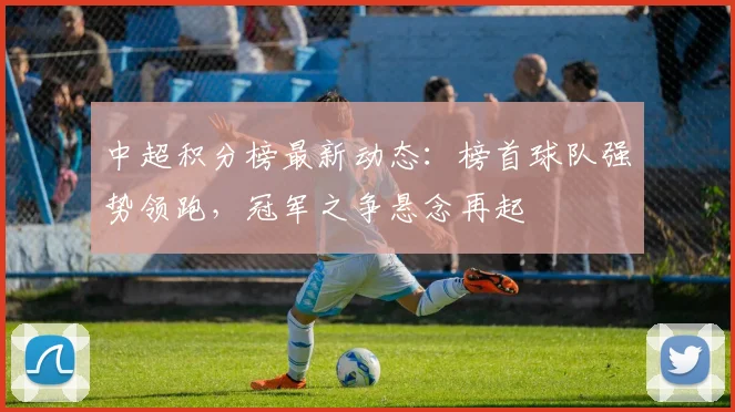 中超积分榜最新动态：榜首球队强势领跑，冠军之争悬念再起