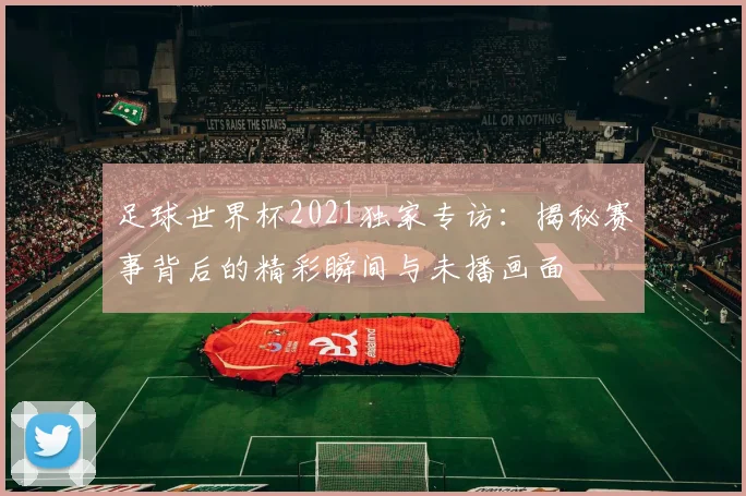 足球世界杯2021独家专访：揭秘赛事背后的精彩瞬间与未播画面