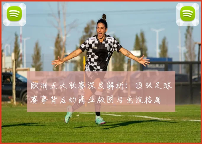 欧洲五大联赛深度解析：顶级足球赛事背后的商业版图与竞技格局