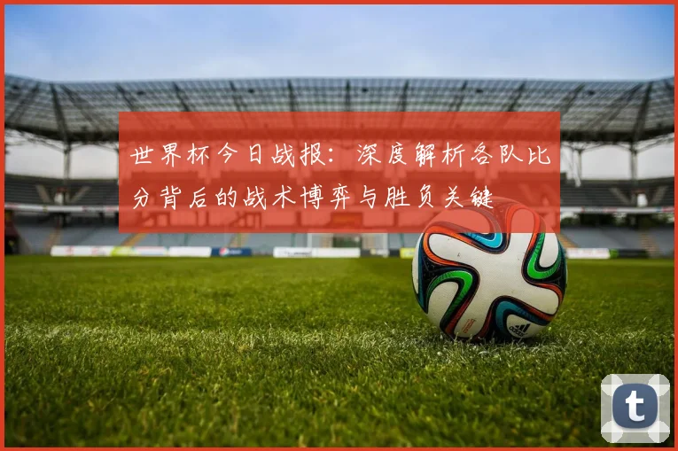 世界杯今日战报:深度解析各队比分背后的战术博弈与胜负关键