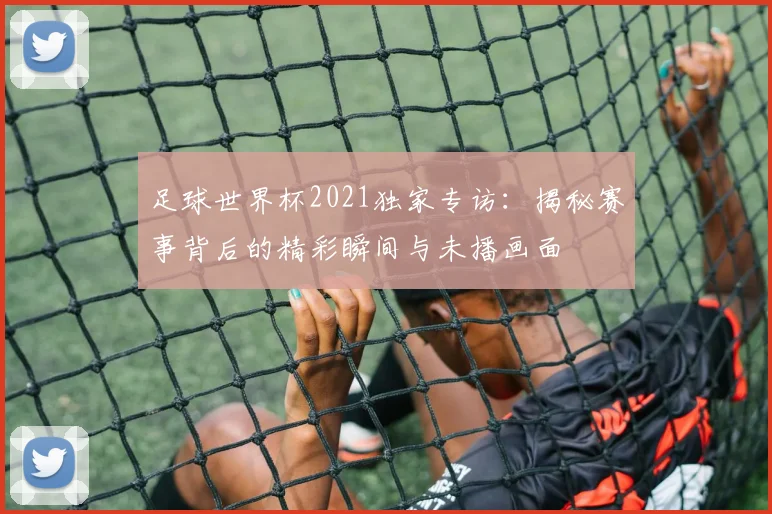 足球世界杯2021独家专访:揭秘赛事背后的精彩瞬间与未播画面