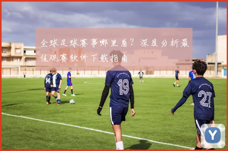 全球足球赛事哪里看？深度分析最佳观赛软件下载指南