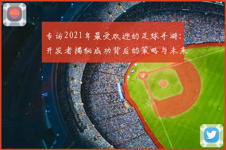 专访2021年最受欢迎的足球手游:开发者揭秘成功背后的策略与未来计划