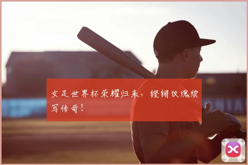 女足世界杯荣耀归来,铿锵玫瑰续写传奇!